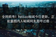 全网疯传！heiliao秘闻今日更新，正能量圈内人秘闻网友直呼过瘾