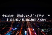 全网疯传！爆料站吃瓜在线更新，不打烊神秘人秘闻真相让人瞠目