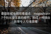 蘑菇影视在线观看盘点：mogushipin7个你从没注意的细节，网红上榜理由异常令人勾魂摄魄