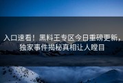 入口速看！黑料王专区今日重磅更新，独家事件揭秘真相让人瞠目