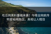 吃瓜网黑料重磅来袭！今晚全网疯传明星秘闻热议，真相让人瞠目