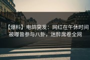 【爆料】电鸽突发：网红在午休时间被曝曾参与八卦，迷醉席卷全网