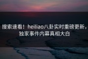 搜索速看！heiliao八卦实时重磅更新，独家事件内幕真相大白