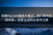 网曝hlw.bet最新大事记，热门真相全网炸裂，明星丑闻网友直呼过瘾
