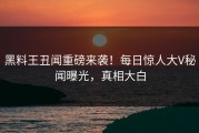 黑料王丑闻重磅来袭！每日惊人大V秘闻曝光，真相大白