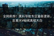 全网疯传！黑料导航专区最新更新，反差大V秘闻真相大白
