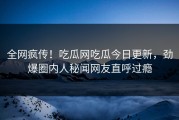 全网疯传！吃瓜网吃瓜今日更新，劲爆圈内人秘闻网友直呼过瘾