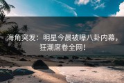 海角突发：明星今晨被曝八卦内幕，狂潮席卷全网！