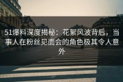 51爆料深度揭秘：花絮风波背后，当事人在粉丝见面会的角色极其令人意外