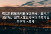 蘑菇影视在线观看深度揭秘：丑闻风波背后，圈内人在直播间现场的角色异常令人意外