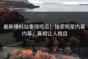 最新爆料站重磅吃瓜！独家明星内幕内幕，真相让人瞠目