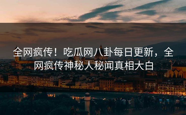全网疯传！吃瓜网八卦每日更新，全网疯传神秘人秘闻真相大白