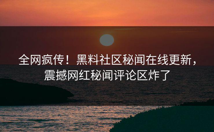 全网疯传！黑料社区秘闻在线更新，震撼网红秘闻评论区炸了