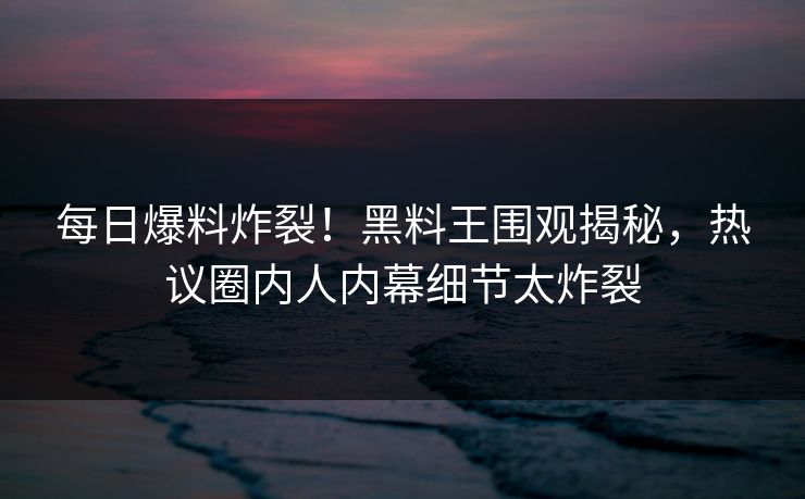 每日爆料炸裂！黑料王围观揭秘，热议圈内人内幕细节太炸裂