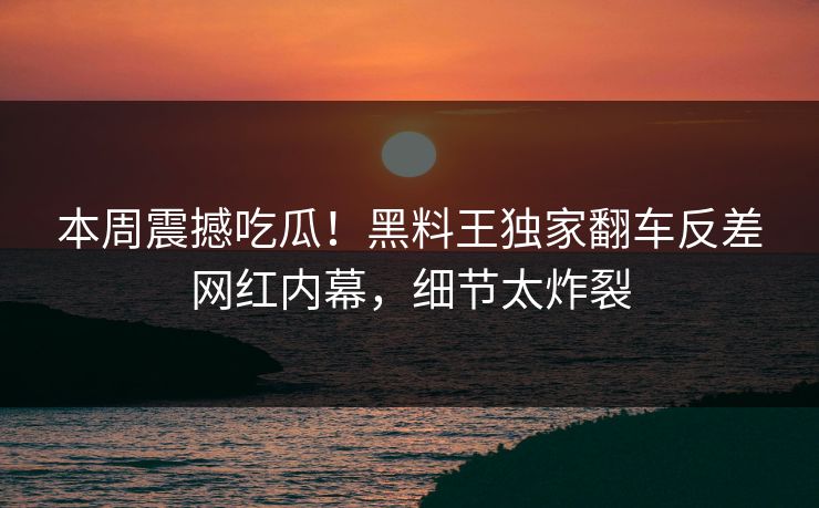 本周震撼吃瓜！黑料王独家翻车反差网红内幕，细节太炸裂