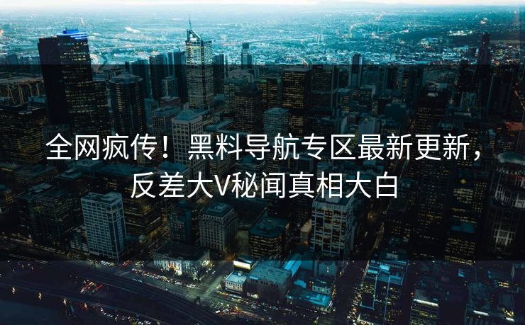 全网疯传！黑料导航专区最新更新，反差大V秘闻真相大白