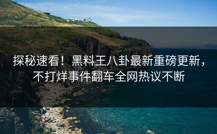 探秘速看！黑料王八卦最新重磅更新，不打烊事件翻车全网热议不断