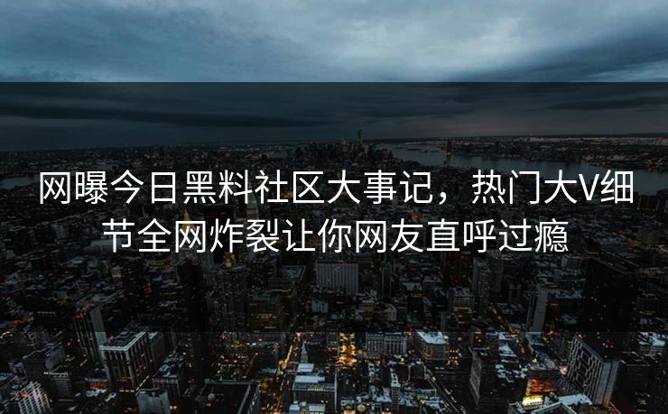 网曝今日黑料社区大事记，热门大V细节全网炸裂让你网友直呼过瘾