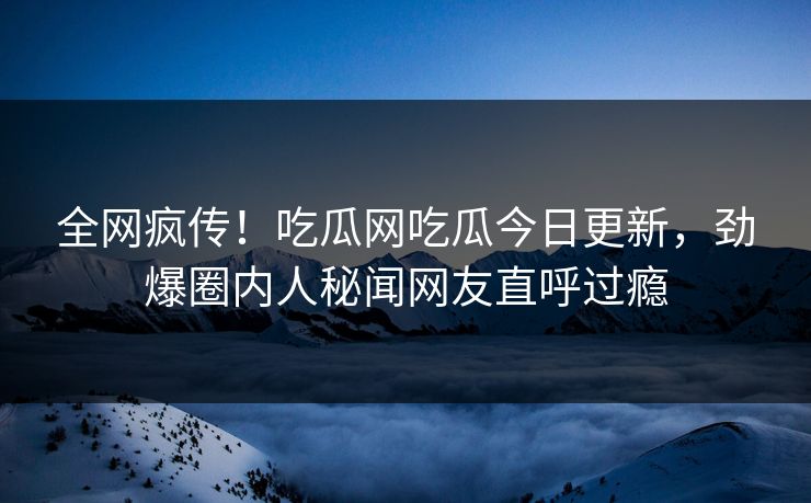 全网疯传！吃瓜网吃瓜今日更新，劲爆圈内人秘闻网友直呼过瘾