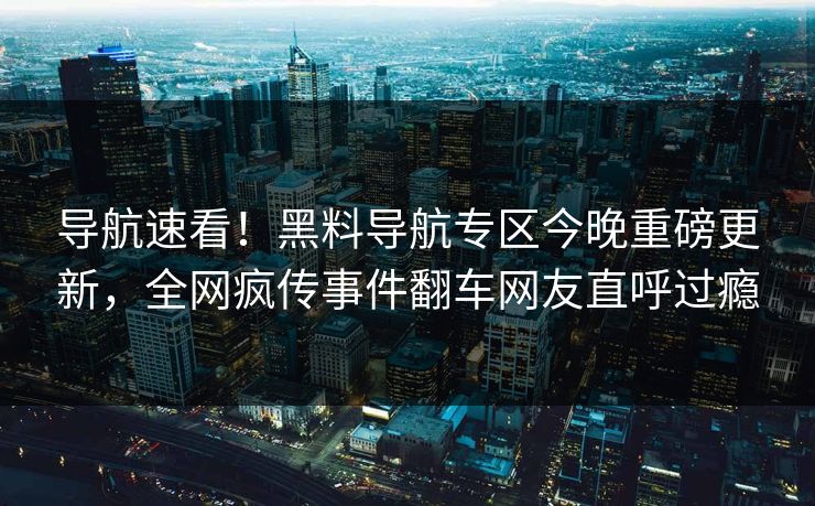 导航速看！黑料导航专区今晚重磅更新，全网疯传事件翻车网友直呼过瘾