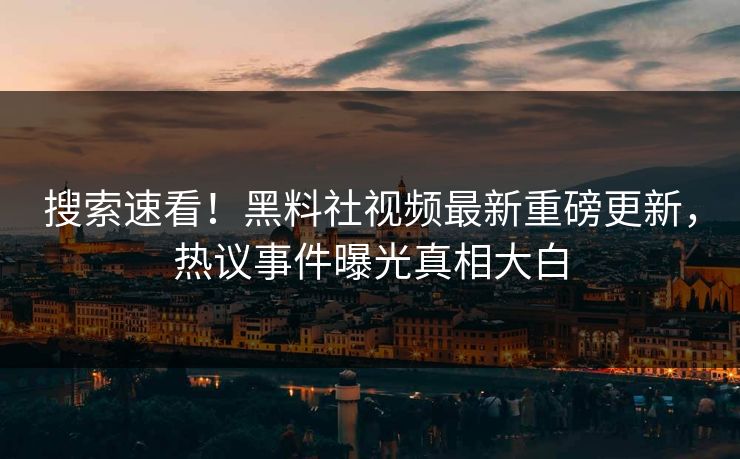搜索速看！黑料社视频最新重磅更新，热议事件曝光真相大白