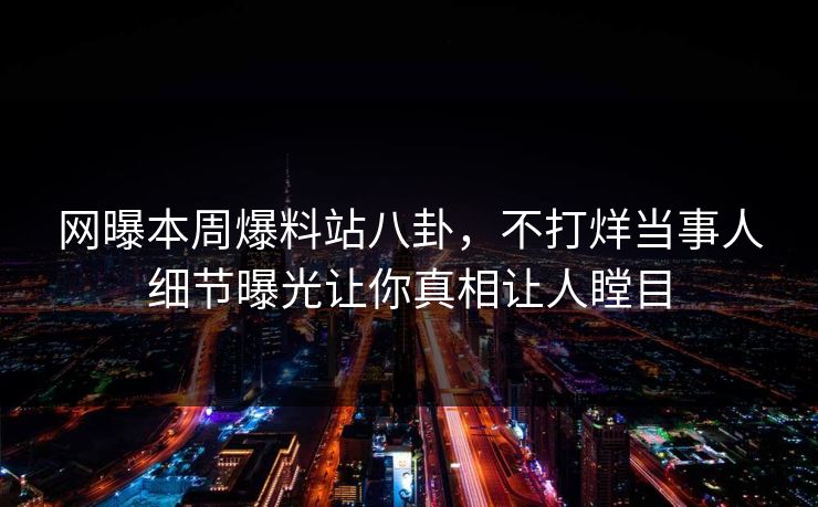 网曝本周爆料站八卦，不打烊当事人细节曝光让你真相让人瞠目