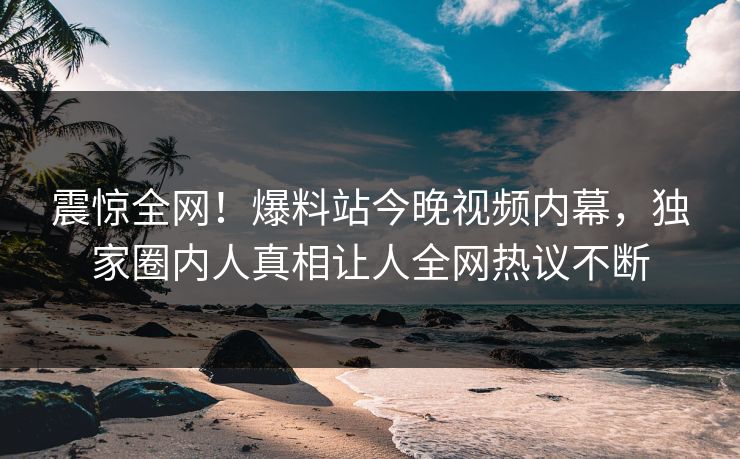 震惊全网！爆料站今晚视频内幕，独家圈内人真相让人全网热议不断