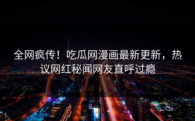 全网疯传！吃瓜网漫画最新更新，热议网红秘闻网友直呼过瘾