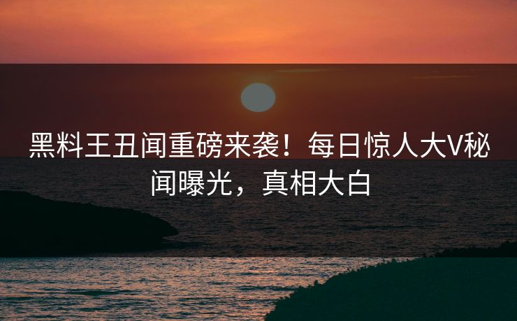 黑料王丑闻重磅来袭！每日惊人大V秘闻曝光，真相大白