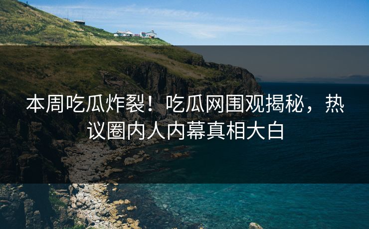 本周吃瓜炸裂！吃瓜网围观揭秘，热议圈内人内幕真相大白