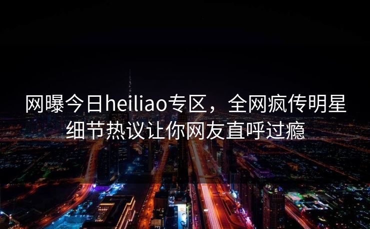 网曝今日heiliao专区，全网疯传明星细节热议让你网友直呼过瘾