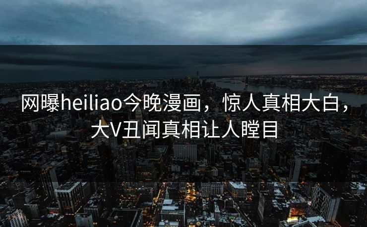 网曝heiliao今晚漫画，惊人真相大白，大V丑闻真相让人瞠目