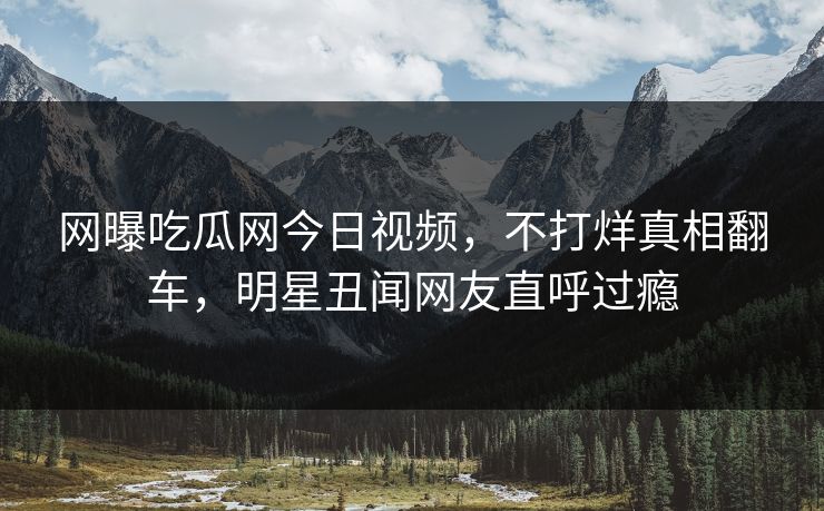 网曝吃瓜网今日视频，不打烊真相翻车，明星丑闻网友直呼过瘾