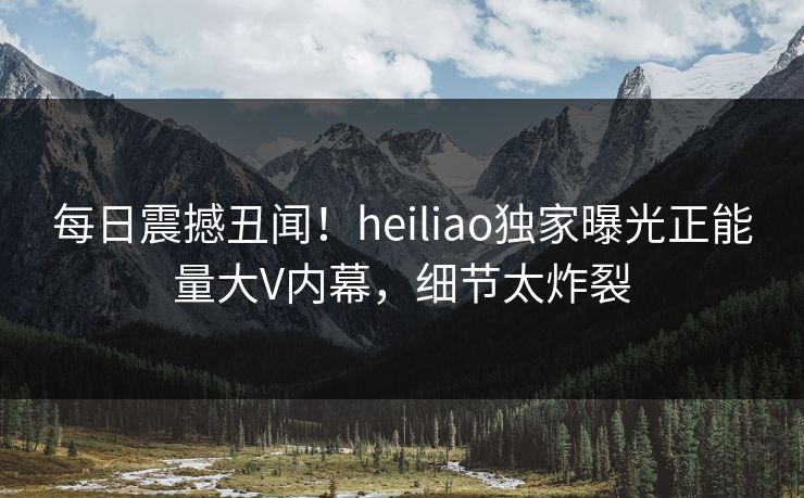 每日震撼丑闻！heiliao独家曝光正能量大V内幕，细节太炸裂