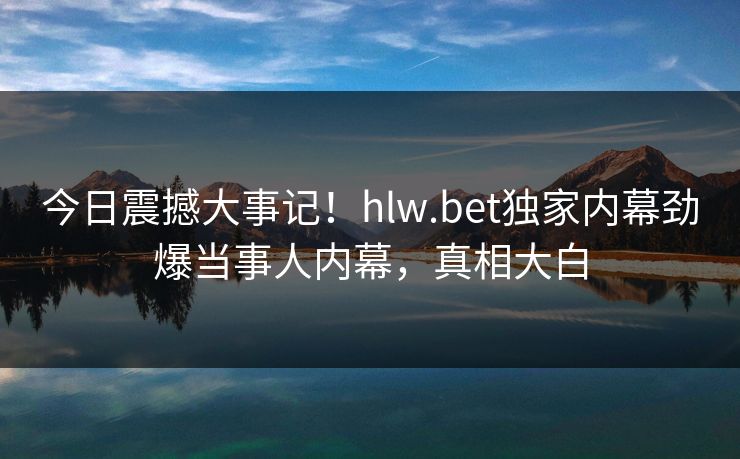 今日震撼大事记！hlw.bet独家内幕劲爆当事人内幕，真相大白