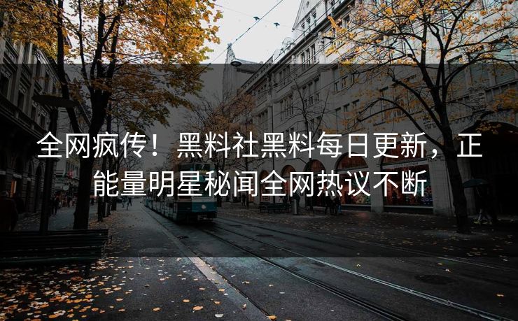 全网疯传！黑料社黑料每日更新，正能量明星秘闻全网热议不断