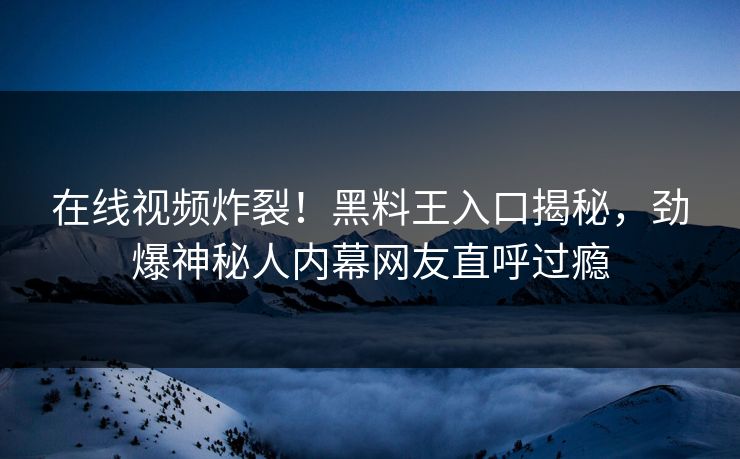 在线视频炸裂！黑料王入口揭秘，劲爆神秘人内幕网友直呼过瘾
