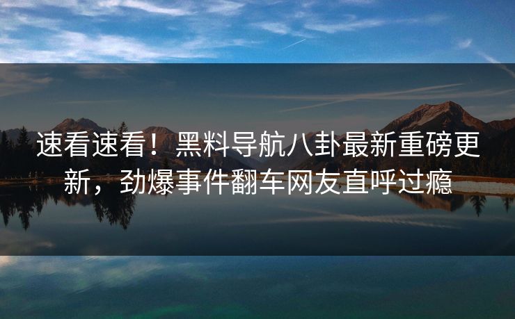 速看速看！黑料导航八卦最新重磅更新，劲爆事件翻车网友直呼过瘾