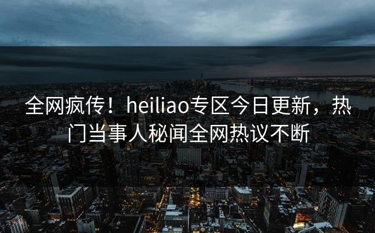 全网疯传！heiliao专区今日更新，热门当事人秘闻全网热议不断