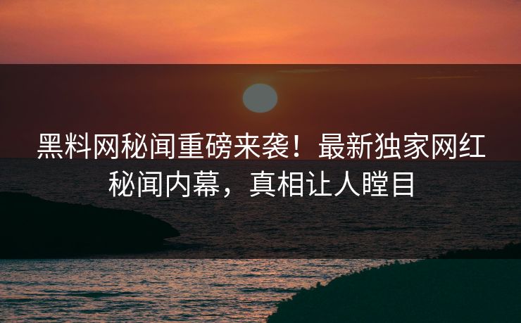 黑料网秘闻重磅来袭！最新独家网红秘闻内幕，真相让人瞠目