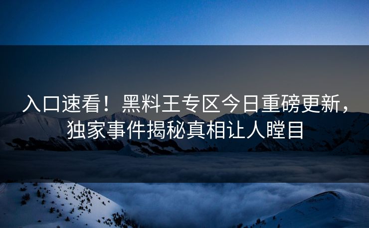 入口速看！黑料王专区今日重磅更新，独家事件揭秘真相让人瞠目