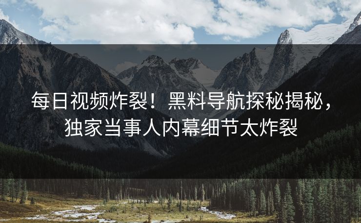 每日视频炸裂！黑料导航探秘揭秘，独家当事人内幕细节太炸裂