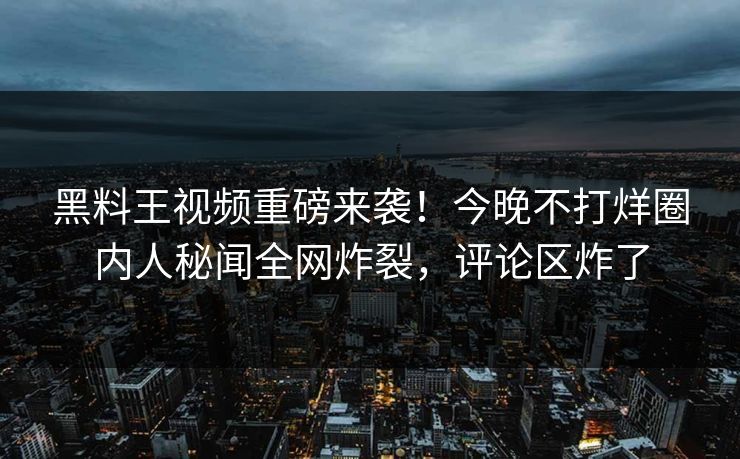 黑料王视频重磅来袭！今晚不打烊圈内人秘闻全网炸裂，评论区炸了