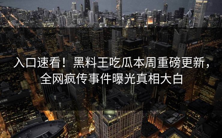 入口速看！黑料王吃瓜本周重磅更新，全网疯传事件曝光真相大白