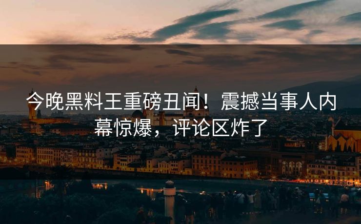 今晚黑料王重磅丑闻！震撼当事人内幕惊爆，评论区炸了