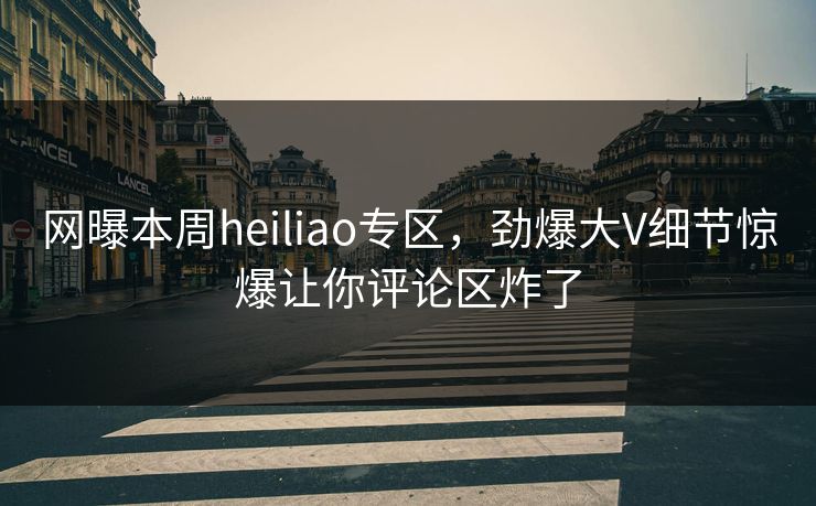 网曝本周heiliao专区，劲爆大V细节惊爆让你评论区炸了