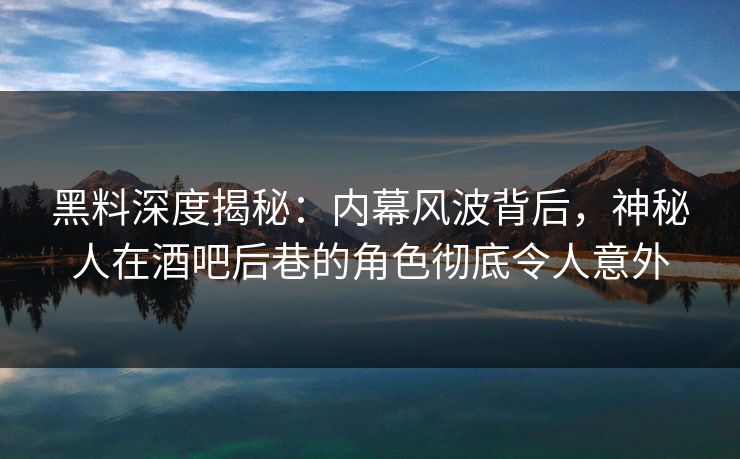 黑料深度揭秘：内幕风波背后，神秘人在酒吧后巷的角色彻底令人意外