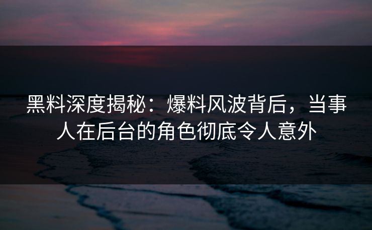 黑料深度揭秘：爆料风波背后，当事人在后台的角色彻底令人意外