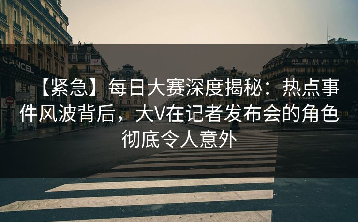 【紧急】每日大赛深度揭秘：热点事件风波背后，大V在记者发布会的角色彻底令人意外
