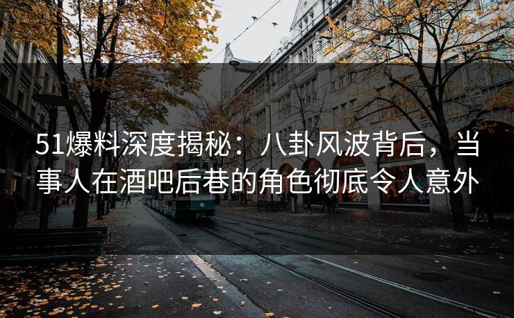 51爆料深度揭秘：八卦风波背后，当事人在酒吧后巷的角色彻底令人意外